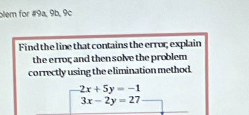 blem for #9a, 9b, 9c
Find the line that contains the error; explain
the error; and then solve the problem 
correctly using the elimination method.
2x+5y=-1
3x-2y=27