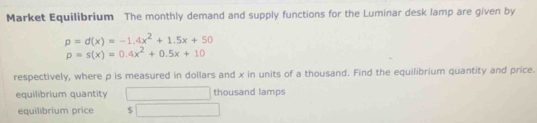 Market Equilibrium The monthly demand and supply functions for the Luminar desk lamp are given by
p=d(x)=-1.4x^2+1.5x+50
p=s(x)=0.4x^2+0.5x+10
respectively, where p is measured in dollars and x in units of a thousand. Find the equilibrium quantity and price. 
equilibrium quantity thousand lamps 
equilibrium price $