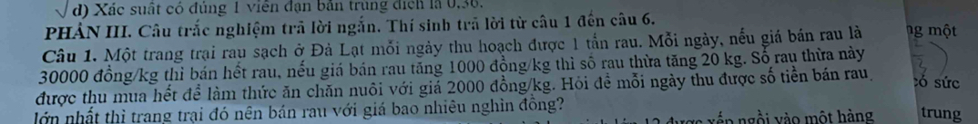 Xác suất có đúng 1 viên đạn bản trùng địch là 0, 36. 
PHẢN III. Câu trắc nghiệm trả lời ngắn. Thí sinh trả lời từ câu 1 đến câu 6. 
Câu 1. Một trang trại rau sạch ở Đà Lạt mỗi ngày thu hoạch được 1 tấn rau. Mỗi ngày, nếu giá bán rau là ng một
30000 đồng /kg thì bán hết rau, nếu giá bán rau tăng 1000 đồng/kg thì số rau thừa tăng 20 kg. Số rau thừa này 
được thu mua hết để làm thức ăn chăn nuôi với giả 2000 đồng /kg. Hỏi đề mỗi ngày thu được số tiền bán rau, 
tó sức 
lớn nhất thì trang trại đó nên bán rau với giá bao nhiêu nghìn đồng? 
lx ế n n i v o mộ t hàng trung