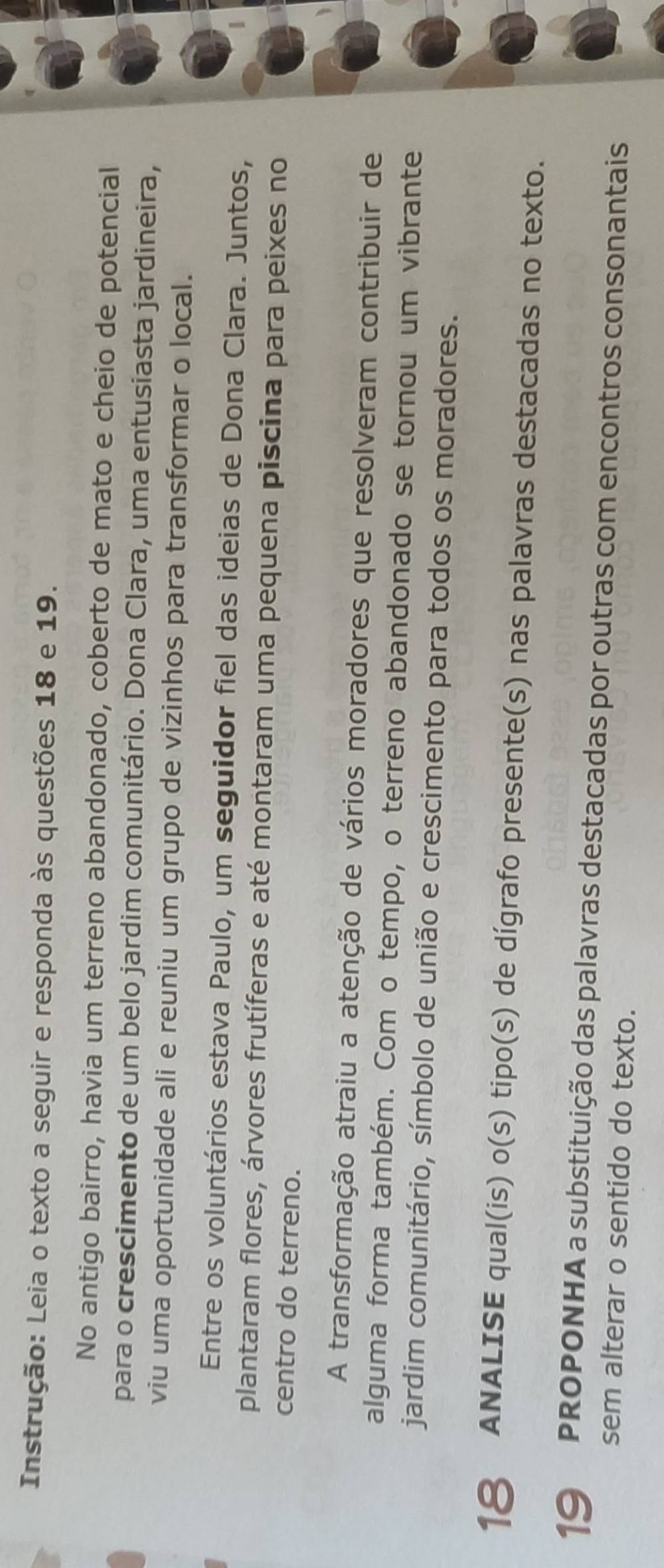 Instrução: Leia o texto a seguir e responda às questões 18 e 19. 
No antigo bairro, havia um terreno abandonado, coberto de mato e cheio de potencial 
para o crescimento de um belo jardim comunitário. Dona Clara, uma entusiasta jardineira, 
viu uma oportunidade ali e reuniu um grupo de vizinhos para transformar o local. 
Entre os voluntários estava Paulo, um seguidor fiel das ideias de Dona Clara. Juntos, 
plantaram flores, árvores frutíferas e até montaram uma pequena piscina para peixes no 
centro do terreno. 
A transformação atraiu a atenção de vários moradores que resolveram contribuir de 
alguma forma também. Com o tempo, o terreno abandonado se tornou um vibrante 
jardim comunitário, símbolo de união e crescimento para todos os moradores. 
18 ANALISE qual(is) o(s) tipo(s) de dígrafo presente(s) nas palavras destacadas no texto. 
19 PROPONHA a substituição das palavras destacadas por outras com encontros consonantais 
sem alterar o sentido do texto.