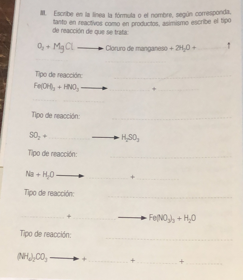 Escribe en la línea la fórmula o el nombre, según corresponda, 
tanto en reactivos como en productos, asimismo escribe el tipo 
de reacción de que se trata:
O_2+MgCl Cloruro de manganeso +2H_2O+ ·s ·s ·s _ 1 
_ 
Tipo de reacción:_
Fe(OH)_3+HNO_3 _ 
_+ 
_ 
Tipo de reacción:_
SO_2+ _
H_2SO_3
Tipo de reacción:_
Na+H_2O _ 
__+ 
Tipo de reacción:_ 
__+ 
_ Fe(NO_3)_3+H_2O
Tipo de reacción:_
(NH_4)_2CO_3_  _ m + _ 
_+ 
_+