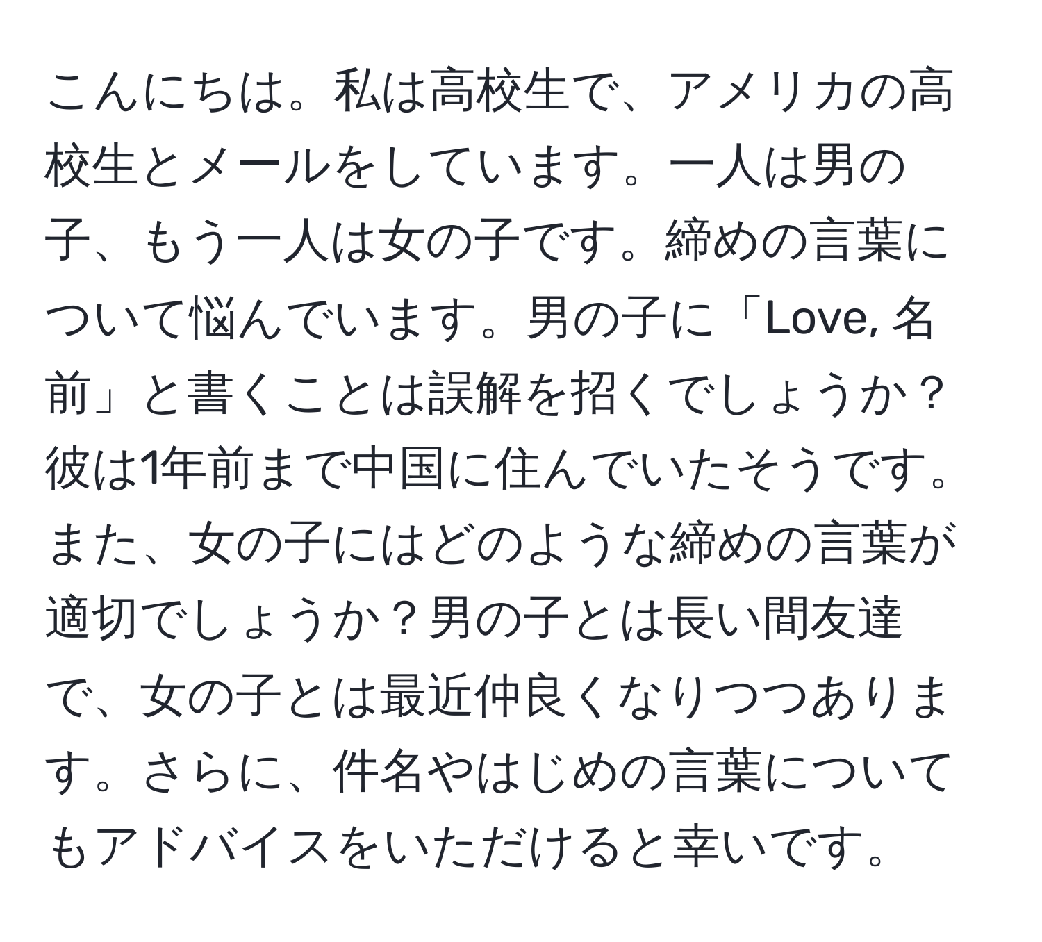 こんにちは。私は高校生で、アメリカの高校生とメールをしています。一人は男の子、もう一人は女の子です。締めの言葉について悩んでいます。男の子に「Love, 名前」と書くことは誤解を招くでしょうか？彼は1年前まで中国に住んでいたそうです。また、女の子にはどのような締めの言葉が適切でしょうか？男の子とは長い間友達で、女の子とは最近仲良くなりつつあります。さらに、件名やはじめの言葉についてもアドバイスをいただけると幸いです。