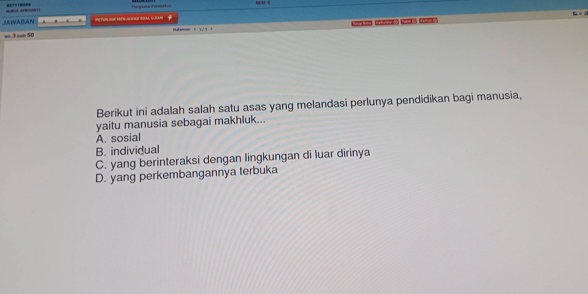 857118059
NURUL AFRIVANTI Pengantar Pendidikan SESI: 5
JAWABAN: PETUNJUK MENJAWAB SOAL UJIAN
D
no. 3 dari 50 Tutyp Buku Kalkulator () Tabal () Kamus ()
Berikut ini adalah salah satu asas yang melandasi perlunya pendidikan bagi manusia,
yaitu manusia sebagai makhluk...
A. sosial
B. individual
C. yang berinteraksi dengan lingkungan di luar dirinya
D. yang perkembangannya terbuka