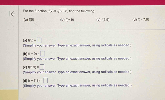 For the function, f(x)=sqrt(6-x) , find the following.
(a) f(5) (b) f(-9) (c) f(2.9) (d) f(-7.8)
(a) f(5)=□
(Simplify your answer. Type an exact answer, using radicals as needed.)
(b) f(-9)=□
(Simplify your answer. Type an exact answer, using radicals as needed.)
(c) f(2.9)=□
(Simplify your answer. Type an exact answer, using radicals as needed.)
(d) f(-7.8)=□
(Simplify your answer. Type an exact answer, using radicals as needed.)