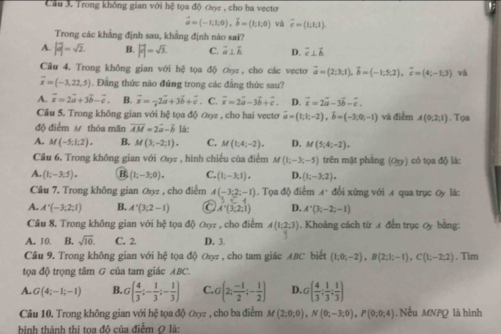 Cầu 3. Trong không gian với hệ tọa độ Oợz , cho ba vectơ
vector a=(-1;1;0),vector b=(1;1;0) và vector c=(1;1;1).
Trong các khẳng định sau, khẳng định nào sai?
A. |vector a|=sqrt(2). B. |vector c|=sqrt(3). C. vector a⊥ vector b. D. vector c⊥ vector b.
Câu 4. Trong không gian với hệ tọa độ Oxyz, cho các vectơ vector a=(2;3;1),vector b=(-1;5;2),vector c=(4;-1;3) và
vector x=(-3,22,5). Đẳng thức nào đúng trong các đẳng thức sau?
A. vector x=2vector a+3vector b-vector c B. vector x=-2vector a+3vector b+vector c C. vector x=2vector a-3vector b+vector c. D. vector x=2vector a-3vector b-vector c.
Câu 5. Trong không gian với hệ tọa độ Oxyz , cho hai vectơ vector a=(1;1;-2),vector b=(-3;0;-1) và điểm A(0;2;1). Tọa
độ điểm M thỏa mãn vector AM=2vector a-vector b là:
A. M(-5;1;2). B. M(3;-2;1). C. M(1;4;-2). D. M(5;4;-2).
Câu 6. Trong không gian với Oxyz , hình chiếu của điểm M(1;-3;-5) trên mặt phẳng (Oxy) có tọa độ là:
A. (1;-3;5). B (1;-3;0). C. (1;-3;1). D. (1;-3;2).
Câu 7. Trong không gian Oxyz , cho điểm A(-3;2;-1). Tọa độ điểm A' đối xứng với A qua trục Oy là:
A. A'(-3;2;1) B. A'(3;2-1) a A'(3;2;1) D. A'(3;-2;-1)
Câu 8. Trong không gian với hệ tọa độ Oxyz , cho điểm A(1;2;3). Khoảng cách từ 4 đến trục Oy bằng:
A. 10. B. sqrt(10). C. 2. D. 3.
Câu 9. Trong không gian với hệ tọa độ Oxyz , cho tam giác ABC biết (1;0;-2),B(2;1;-1),C(1;-2;2). Tìm
tọa độ trọng tâm G của tam giác ABC.
A. G(4;-1;-1) B. G( 4/3 ;- 1/3 ;- 1/3 ) C. G(2; (-1)/2 ;- 1/2 ) D. G( 4/3 ; 1/3 ; 1/3 )
Câu 10. Trong không gian với hệ tọa độ Oxyz , cho ba điểm M(2;0;0),N(0;-3;0),P(0;0;4) Nếu MNPQ là hình
bình thành thì toa đô của điểm 0 là: