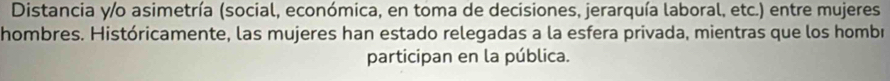 Distancia y/o asimetría (social, económica, en toma de decisiones, jerarquía laboral, etc.) entre mujeres 
hombres. Históricamente, las mujeres han estado relegadas a la esfera privada, mientras que los hombr 
participan en la pública.