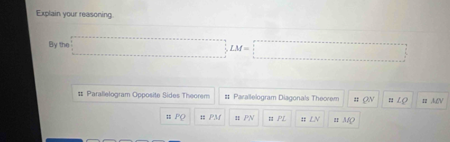 Explain your reasoning. 
By the □ , LM=□
# Parallelogram Opposite Sides Theorem :: Parallelogram Diagonals Theorem :: C :: Lo :: MN
:: PQ :: PM :: PN : PL :: LN :; MQ