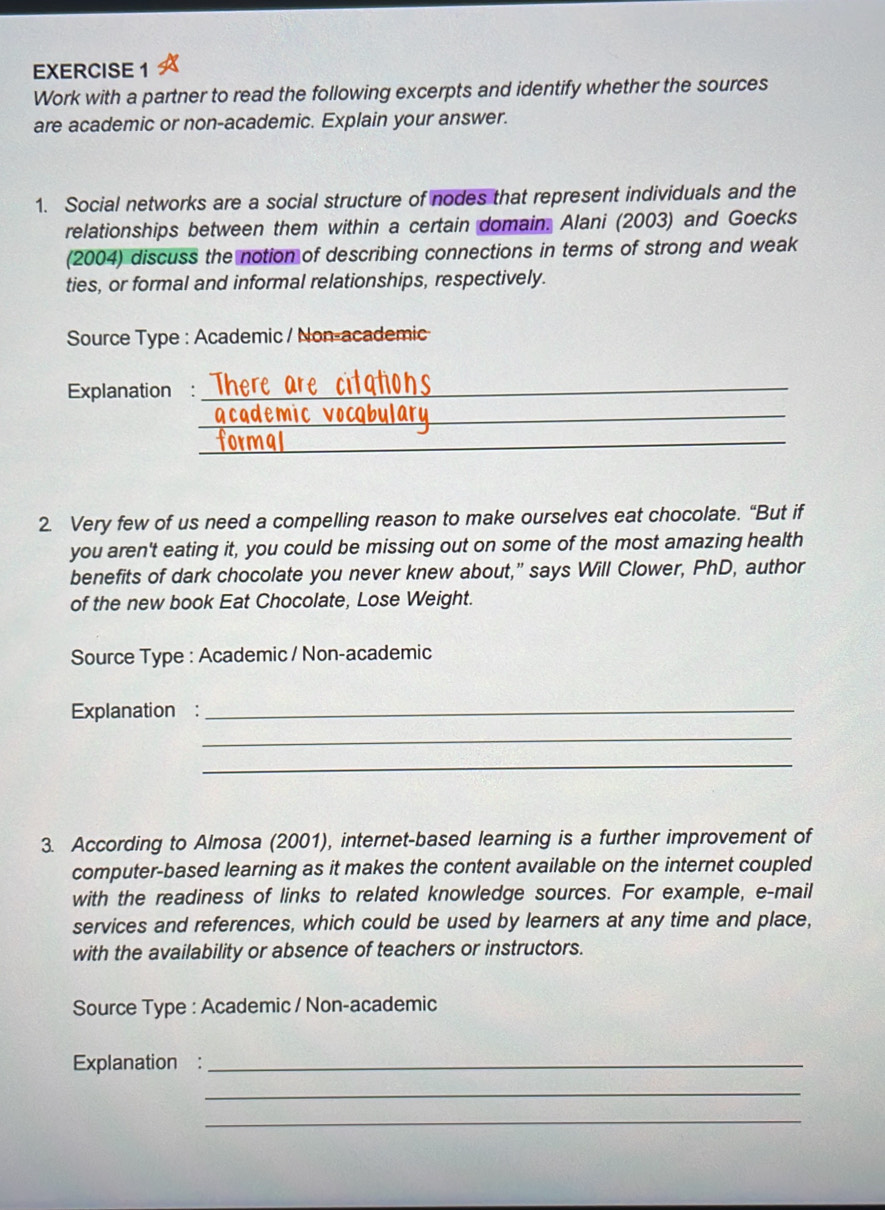 Work with a partner to read the following excerpts and identify whether the sources 
are academic or non-academic. Explain your answer. 
1. Social networks are a social structure of nodes that represent individuals and the 
relationships between them within a certain domain. Alani (2003) and Goecks 
(2004) discuss the notion of describing connections in terms of strong and weak 
ties, or formal and informal relationships, respectively. 
Source Type : Academic / Non-academic 
Explanation : There are citations_ 
a cademic vocabul ar _ 
formal_ 
2. Very few of us need a compelling reason to make ourselves eat chocolate. “But if 
you aren't eating it, you could be missing out on some of the most amazing health 
benefits of dark chocolate you never knew about,” says Will Clower, PhD, author 
of the new book Eat Chocolate, Lose Weight. 
Source Type : Academic / Non-academic 
Explanation :_ 
_ 
_ 
3. According to Almosa (2001), internet-based learning is a further improvement of 
computer-based learning as it makes the content available on the internet coupled 
with the readiness of links to related knowledge sources. For example, e-mail 
services and references, which could be used by learners at any time and place, 
with the availability or absence of teachers or instructors. 
Source Type : Academic / Non-academic 
Explanation :_ 
_ 
_