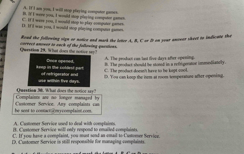 A. If I am you, I will stop playing computer games.
B. If I were you, I would stop playing computer games.
C. If I were you, I would stop to play computer games.
D. If I was you, I would stop playing computer games
k n
Read the following sign or notice and mark the letter A, B, C or D on your answer sheet to indicate the
705 correct answer to each of the following questions.
sti Question 29. What does the notice say?
sti
Once opened, A. The product can last five days after opening.
B. The product should be stored in a refrigerator immediately.
st keep in the coldest part C. The product doesn't have to be kept cool.
of refrigerator and
use within five days. D. You can keep the item at room temperature after opening.
Question 30. What does the notice say?
Complaints are no longer managed by
Customer Service. Any complaints can
be sent to contact@mycomplaint.com.
A. Customer Service used to deal with complaints.
B. Customer Service will only respond to emailed complaints.
C. If you have a complaint, you must send an email to Customer Service.
D. Customer Service is still responsible for managing complaints.