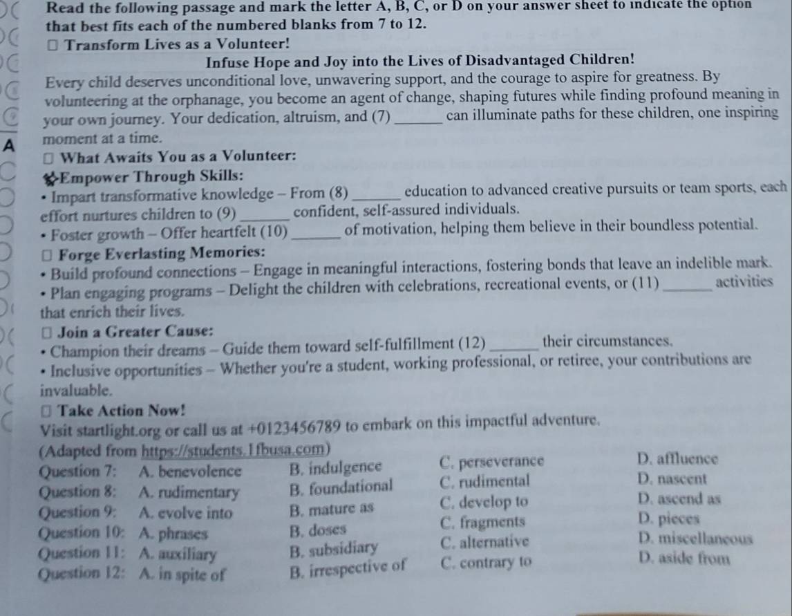 Read the following passage and mark the letter A, B, C, or D on your answer sheet to indicate the option
that best fits each of the numbered blanks from 7 to 12.
⊥ Transform Lives as a Volunteer!
Infuse Hope and Joy into the Lives of Disadvantaged Children!
Every child deserves unconditional love, unwavering support, and the courage to aspire for greatness. By
volunteering at the orphanage, you become an agent of change, shaping futures while finding profound meaning in
your own journey. Your dedication, altruism, and (7) _can illuminate paths for these children, one inspiring
A moment at a time.
What Awaits You as a Volunteer:
Empower Through Skills:
Impart transformative knowledge - From (8) _education to advanced creative pursuits or team sports, each
effort nurtures children to (9)_ confident, self-assured individuals.
Foster growth - Offer heartfelt (10) _of motivation, helping them believe in their boundless potential.
Forge Everlasting Memories:
Build profound connections - Engage in meaningful interactions, fostering bonds that leave an indelible mark.
Plan engaging programs - Delight the children with celebrations, recreational events, or (11) _activities
that enrich their lives.
Join a Greater Cause:
Champion their dreams - Guide them toward self-fulfillment (12) _their circumstances.
Inclusive opportunities - Whether you're a student, working professional, or retiree, your contributions are
invaluable.
⊥ Take Action Now!
Visit startlight.org or call us at +0123456789 to embark on this impactful adventure.
(Adapted from https://students.1fbusa.com)
Question 7: A. benevolence B. indulgence C. perseverance
D. affluence
Question 8: A. rudimentary B. foundational C. rudimental
D. nascent
Question 9: A. evolve into B. mature as C. develop to
D. ascend as
D. pieces
Question 10: A. phrases B. doses C. fragments D. miscellaneous
Question 11: A. auxiliary B. subsidiary C. alternative D. aside from
Question 12: A. in spite of B. irrespective of C. contrary to