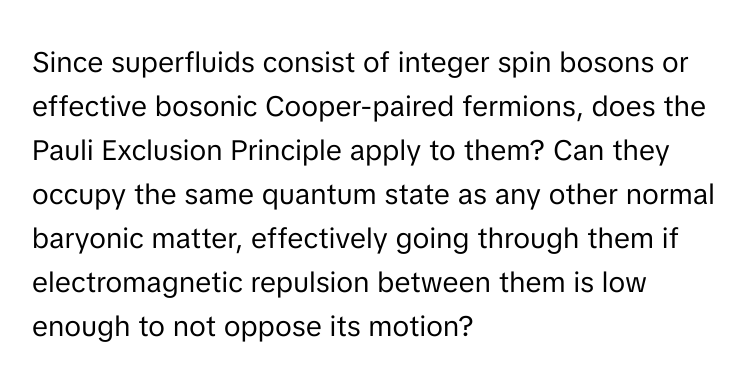 Since superfluids consist of integer spin bosons or effective bosonic Cooper-paired fermions, does the Pauli Exclusion Principle apply to them? Can they occupy the same quantum state as any other normal baryonic matter, effectively going through them if electromagnetic repulsion between them is low enough to not oppose its motion?