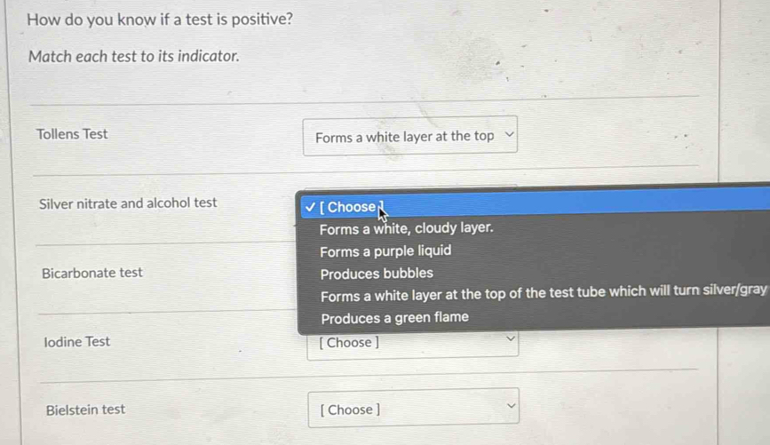 How do you know if a test is positive?
Match each test to its indicator.
Tollens Test Forms a white layer at the top
Silver nitrate and alcohol test √ [ Choose
Forms a white, cloudy layer.
Forms a purple liquid
Bicarbonate test Produces bubbles
Forms a white layer at the top of the test tube which will turn silver/gray
Produces a green flame
Iodine Test [ Choose ]
Bielstein test [ Choose ]