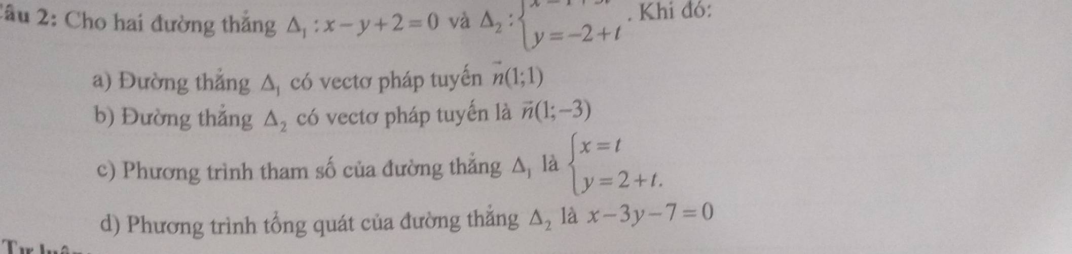 2âu 2: Cho hai đường thắng △ _1:x-y+2=0 và Delta _2:beginarrayl x=1+t y=-2+tendarray.. Khi đó: 
a) Đường thắng △ _1 có vectơ pháp tuyến vector n(1;1)
b) Đường thẳng △ _2 có vectơ pháp tuyến là vector n(1;-3)
c) Phương trình tham số của đường thẳng Δ, là beginarrayl x=t y=2+t.endarray.
d) Phương trình tổng quát của đường thắng △ _2 là x-3y-7=0