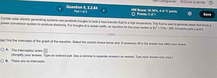 Sam Dolegowski 11/25/24 12:48 PM
< Question 5, 2.2.84 HW Score: 36.36%, 4 of 11 points
Part 1 of 2 , Points: 0 of 1 Save
Certain solar electric generating systems use parabolic troughs to heat a heat-transfer fluid to a high temperature. This fluid is used to generate steam that drives a
power conversion system to produce electricity. For troughs of a certain width, an equation for the cross section is  9y^2=170x-289. Complete parts a and b.
(a) Find the intercepts of the graph of the equation. Select the correct choice below and, if necessary, fill in the answer box within your choice.
A. The intercept(s) is/are
(Simplify your answer. Type an ordered pair. Use a comma to separate answers as needed. Type each answer only once.)
B. There are no intercepts.