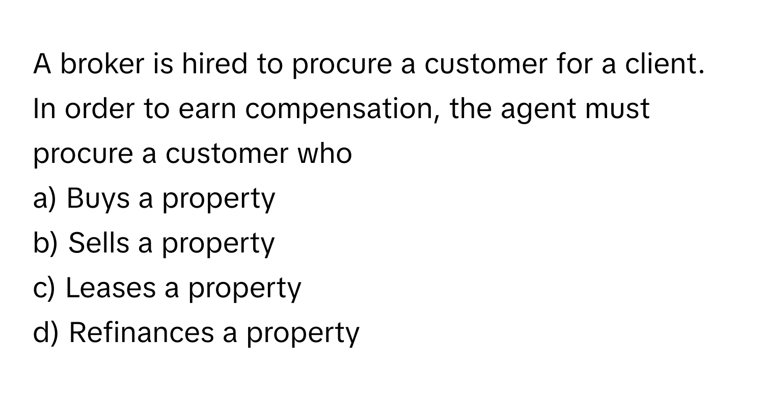 A broker is hired to procure a customer for a client. In order to earn compensation, the agent must procure a customer who 

a) Buys a property 
b) Sells a property 
c) Leases a property 
d) Refinances a property