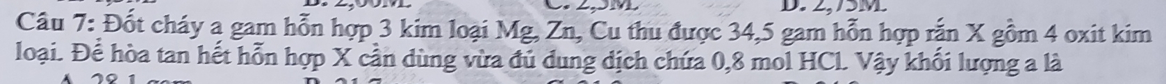 2, /3M
Câu 7: Đốt cháy a gam hỗn hợp 3 kim loại Mg, Zn, Cu thu được 34,5 gam hỗn hợp rận X gồm 4 oxit kim 
loại. Để hòa tan hết hỗn hợp X cần dùng vừa đủ dung dịch chứa 0,8 mol HCl. Vậy khối lượng a là