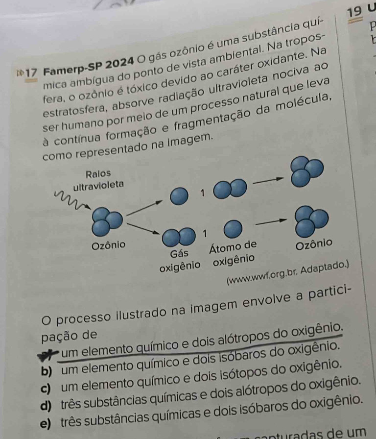 Famerp-SP 2024 O gás ozônio é uma substância quí-
P
mica ambígua do ponto de vista ambiental. Na tropos-
feral o ozônio é tóxico devido ao caráter oxidante. Na
estratosfera, absorve radiação ultravioleta nociva ao
ser humano por meio de um processo natural que leva
à contínua formação e fragmentação da molécula,
sentado na imagem.
(www.wwf.org.br. Adaptado.)
O processo ilustrado na imagem envolve a partici-
pação de
um elemento químico e dois alótropos do oxigênio.
b) um elemento químico e dois isóbaros do oxigênio.
c um elemento químico e dois isótopos do oxigênio.
d) três substâncias químicas e dois alótropos do oxigênio.
e) três substâncias químicas e dois isóbaros do oxigênio.
n tra da s de um