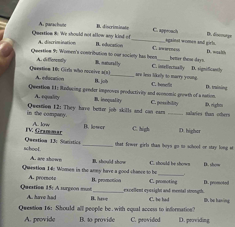 A. parachute B. discriminate C. approach D. discourge
Question 8: We should not allow any kind of_ against women and girls.
A. discrimination B. education C. awareness D. wealth
Question 9: Women's contribution to our society has been_ better these days.
A. differently B. naturally C. intellectually D. significantly
Question 10: Girls who receive a(n)_ are less likely to marry young.
A. education B. job C. benefit D. training
Question 11: Reducing gender improves productivity and economic growth of a nation.
A. equality B. inequality C. possibility D. rights
Question 12: They have better job skills and can earn _salaries than others
in the company.
A. low B. lower C. high D. higher
IV. Grammar
Question 13: Statistics _that fewer girls than boys go to school or stay long at
school.
A. are shown B. should show C. should be shown D. show
Question 14: Women in the army have a good chance to be _ .
A. promote B. promotion C. promoting D. promoted
Question 15: A surgeon must_ excellent eyesight and mental strength.
A. have had B. have C. be had D. be having
Question 16: Should all people be . with equal access to information?
A. provide B. to provide C. provided D. providing