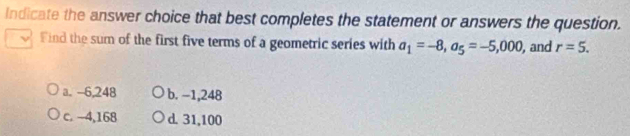 Indicate the answer choice that best completes the statement or answers the question.
Find the sum of the first five terms of a geometric series with a_1=-8, a_5=-5,000 , and r=5.
a. -6,248 b. −1,248
c. -4,168 d. 31,100