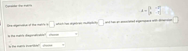 Consider the matrix
A=beginbmatrix 1&-2 8&-7endbmatrix
One eigenvalue of the matrix is □ , which has algebraic multiplicity □. and has an associated eigenspace with dimension □. 
Is the matrix diagonalizable? choose 
Is the matrix invertible? choose