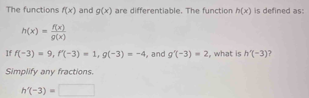 The functions f(x) and g(x) are differentiable. The function h(x) is defined as:
h(x)= f(x)/g(x) 
If f(-3)=9, f'(-3)=1, g(-3)=-4 , and g'(-3)=2 , what is h'(-3) ? 
Simplify any fractions.
h'(-3)=□