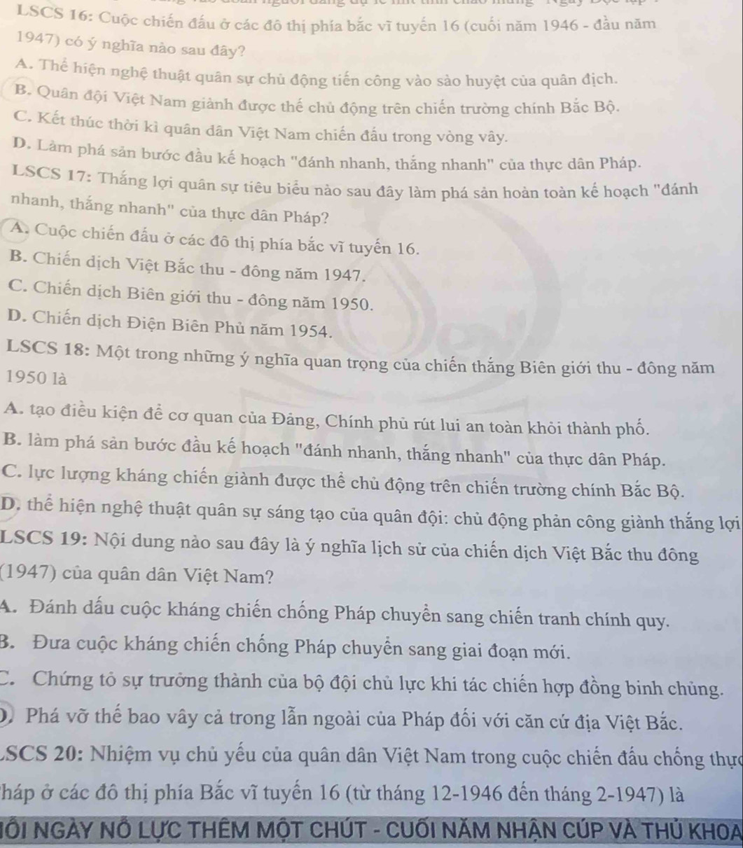 LSCS 16: Cuộc chiến đấu ở các đô thị phía bắc vĩ tuyến 16 (cuối năm 1946 - đầu năm
1947) có ý nghĩa nào sau đây?
A. Thể hiện nghệ thuật quân sự chủ động tiến công vào sảo huyệt của quân địch.
B. Quân đội Việt Nam giành được thế chủ động trên chiến trường chính Bắc Bộ.
C. Kết thúc thời kì quân dân Việt Nam chiến đấu trong vòng vây.
D. Làm phá sản bước đầu kế hoạch "đánh nhanh, thắng nhanh" của thực dân Pháp.
LSCS 17: Thắng lợi quân sự tiêu biểu nào sau đây làm phá sản hoàn toàn kế hoạch "đánh
nhanh, thắng nhanh" của thực dân Pháp?
A. Cuộc chiến đấu ở các đô thị phía bắc vĩ tuyến 16.
B. Chiến dịch Việt Bắc thu - đông năm 1947.
C. Chiến dịch Biên giới thu - đông năm 1950.
D. Chiến dịch Điện Biên Phủ năm 1954.
LSCS 18: Một trong những ý nghĩa quan trọng của chiến thắng Biên giới thu - đông năm
1950 là
A. tạo điều kiện để cơ quan của Đảng, Chính phủ rút lui an toàn khỏi thành phố.
B. làm phá sản bước đầu kế hoạch "đánh nhanh, thắng nhanh" của thực dân Pháp.
C. lực lượng kháng chiến giành được thể chủ động trên chiến trường chính Bắc Bộ.
D. thể hiện nghệ thuật quân sự sáng tạo của quân đội: chủ động phản công giành thắng lợi
LSCS 19: Nội dung nào sau đây là ý nghĩa lịch sử của chiến dịch Việt Bắc thu đông
(1947) của quân dân Việt Nam?
A. Đánh dấu cuộc kháng chiến chống Pháp chuyển sang chiến tranh chính quy.
B. Đưa cuộc kháng chiến chống Pháp chuyển sang giai đoạn mới.
C. Chứng tỏ sự trưởng thành của bộ đội chủ lực khi tác chiến hợp đồng binh chủng.
D. Phá vỡ thể bao vây cả trong lẫn ngoài của Pháp đối với căn cứ địa Việt Bắc.
LSCS 20: Nhiệm vụ chủ yếu của quân dân Việt Nam trong cuộc chiến đấu chống thực
Cháp ở các đô thị phía Bắc vĩ tuyến 16 (từ tháng 12-1946 đến tháng 2-1947) là
NỗI NGÀY NÔ LựC THÊM MộT CHÚT - CUốI NĂM NHẠN CÚP VÀ THủ KHOA