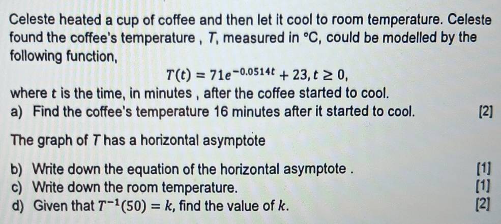 Celeste heated a cup of coffee and then let it cool to room temperature. Celeste 
found the coffee's temperature , T, measured in°C , could be modelled by the 
following function,
T(t)=71e^(-0.0514t)+23, t≥ 0, 
where t is the time, in minutes , after the coffee started to cool. 
a) Find the coffee's temperature 16 minutes after it started to cool. [2] 
The graph of T has a horizontal asymptote 
b) Write down the equation of the horizontal asymptote . [1] 
c) Write down the room temperature. [1] 
d) Given that T^(-1)(50)=k , find the value of k. [2]