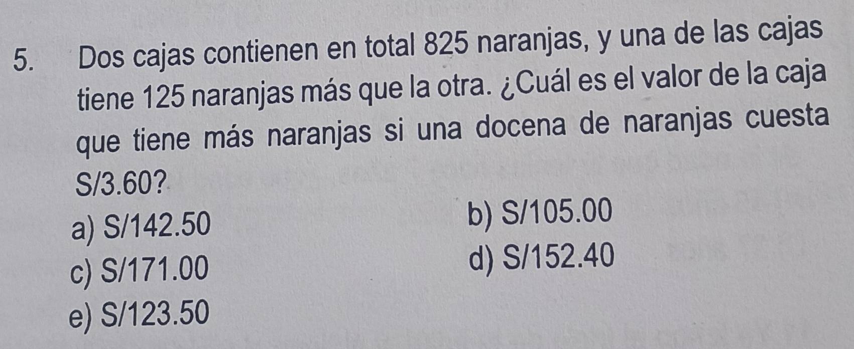 Dos cajas contienen en total 825 naranjas, y una de las cajas
tiene 125 naranjas más que la otra. ¿Cuál es el valor de la caja
que tiene más naranjas si una docena de naranjas cuesta
S/3.60?
a) S/142.50
b) S/105.00
c) S/171.00 d) S/152.40
e) S/123.50