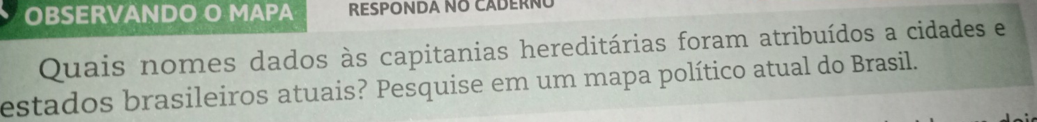 OBSERVANDO O MAPA RESPONDA NO CADERÑÚ 
Quais nomes dados às capitanias hereditárias foram atribuídos a cidades e 
estados brasileiros atuais? Pesquise em um mapa político atual do Brasil.