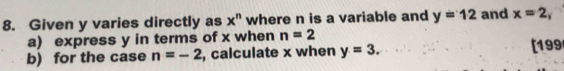 Given y varies directly as x^n where n is a variable and y=12 and x=2, 
a) express y in terms of x when n=2
b) for the case n=-2 , calculate x when y=3. 
[199