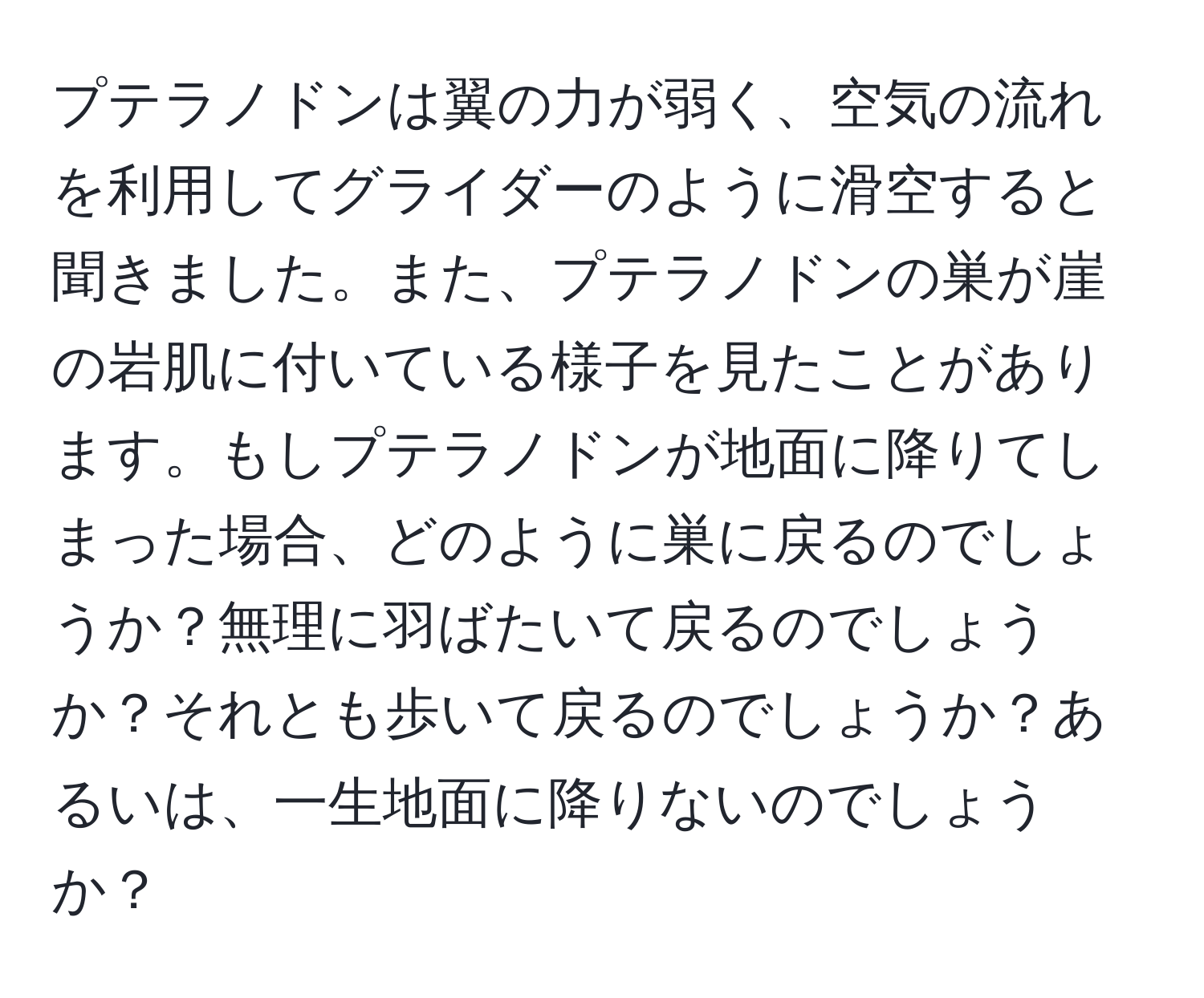 プテラノドンは翼の力が弱く、空気の流れを利用してグライダーのように滑空すると聞きました。また、プテラノドンの巣が崖の岩肌に付いている様子を見たことがあります。もしプテラノドンが地面に降りてしまった場合、どのように巣に戻るのでしょうか？無理に羽ばたいて戻るのでしょうか？それとも歩いて戻るのでしょうか？あるいは、一生地面に降りないのでしょうか？