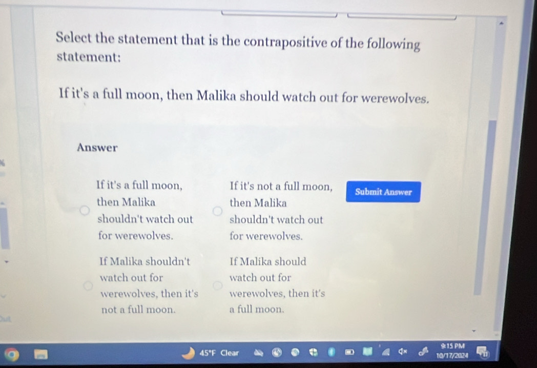 Select the statement that is the contrapositive of the following
statement:
If it's a full moon, then Malika should watch out for werewolves.
Answer
If it's a full moon, If it's not a full moon, Submit Answer
then Malika then Malika
shouldn't watch out shouldn't watch out
for werewolves. for werewolves.
If Malika shouldn't If Malika should
watch out for watch out for
werewolves, then it's werewolves, then it's
not a full moon. a full moon.
9:15 PM
45° 10/17/2024