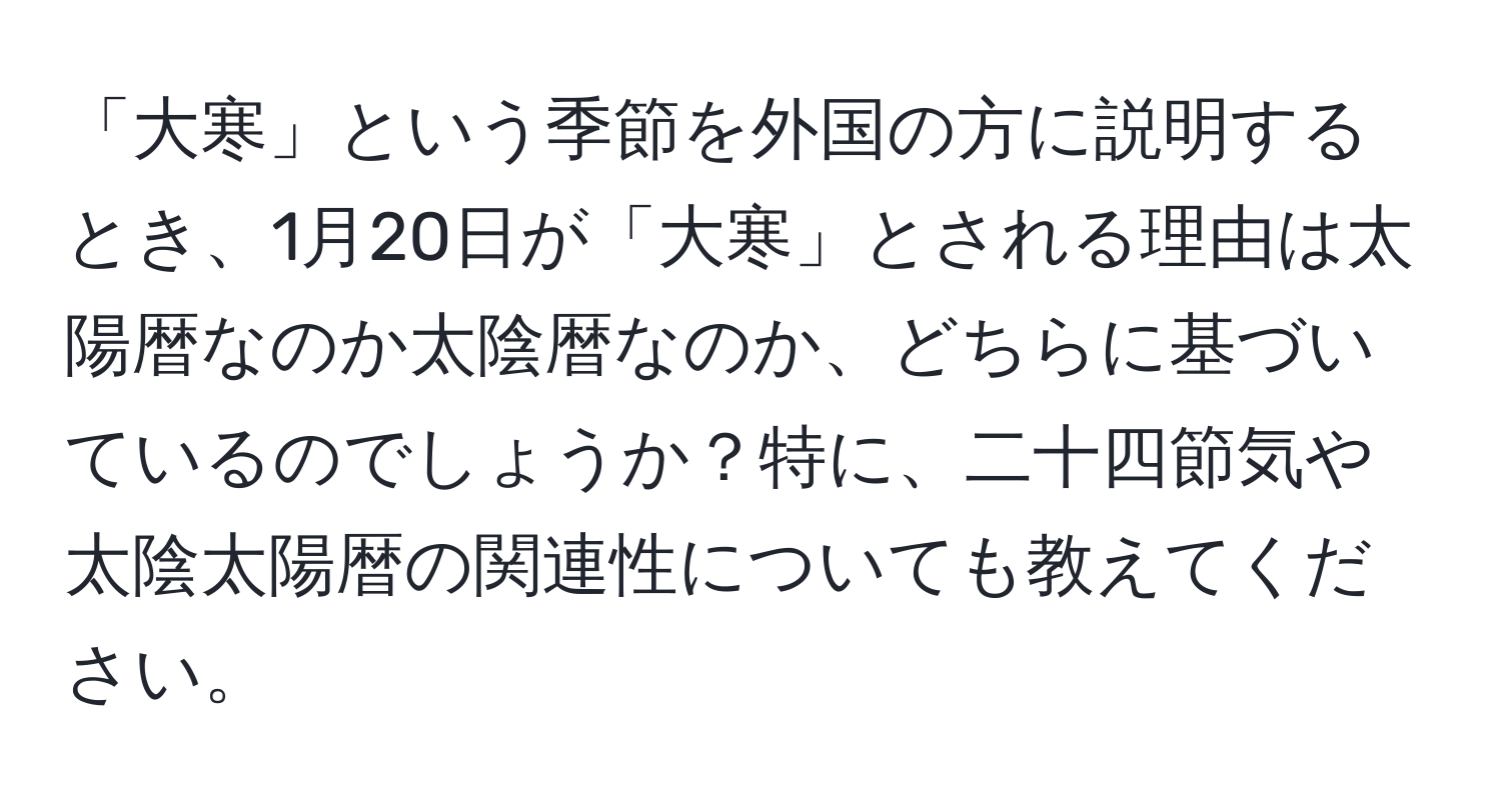 「大寒」という季節を外国の方に説明するとき、1月20日が「大寒」とされる理由は太陽暦なのか太陰暦なのか、どちらに基づいているのでしょうか？特に、二十四節気や太陰太陽暦の関連性についても教えてください。