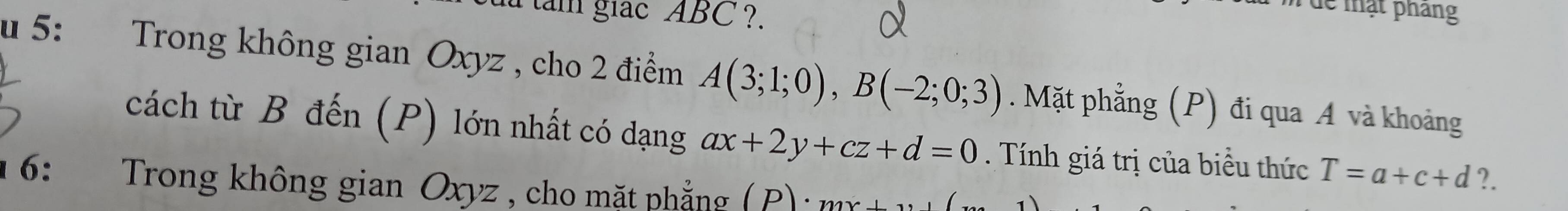 tam giac ABC ?. 
dể mật pháng 
u 5: :Trong không gian Oxyz , cho 2 điểm A(3;1;0), B(-2;0;3). Mặt phẳng (P) đi qua A và khoảng 
cách từ B đến (P) lớn nhất có dạng ax+2y+cz+d=0. Tính giá trị của biểu thức T=a+c+d ?. 
6: Trong không gian Oxyz , cho mặt phẳng ( P) : n