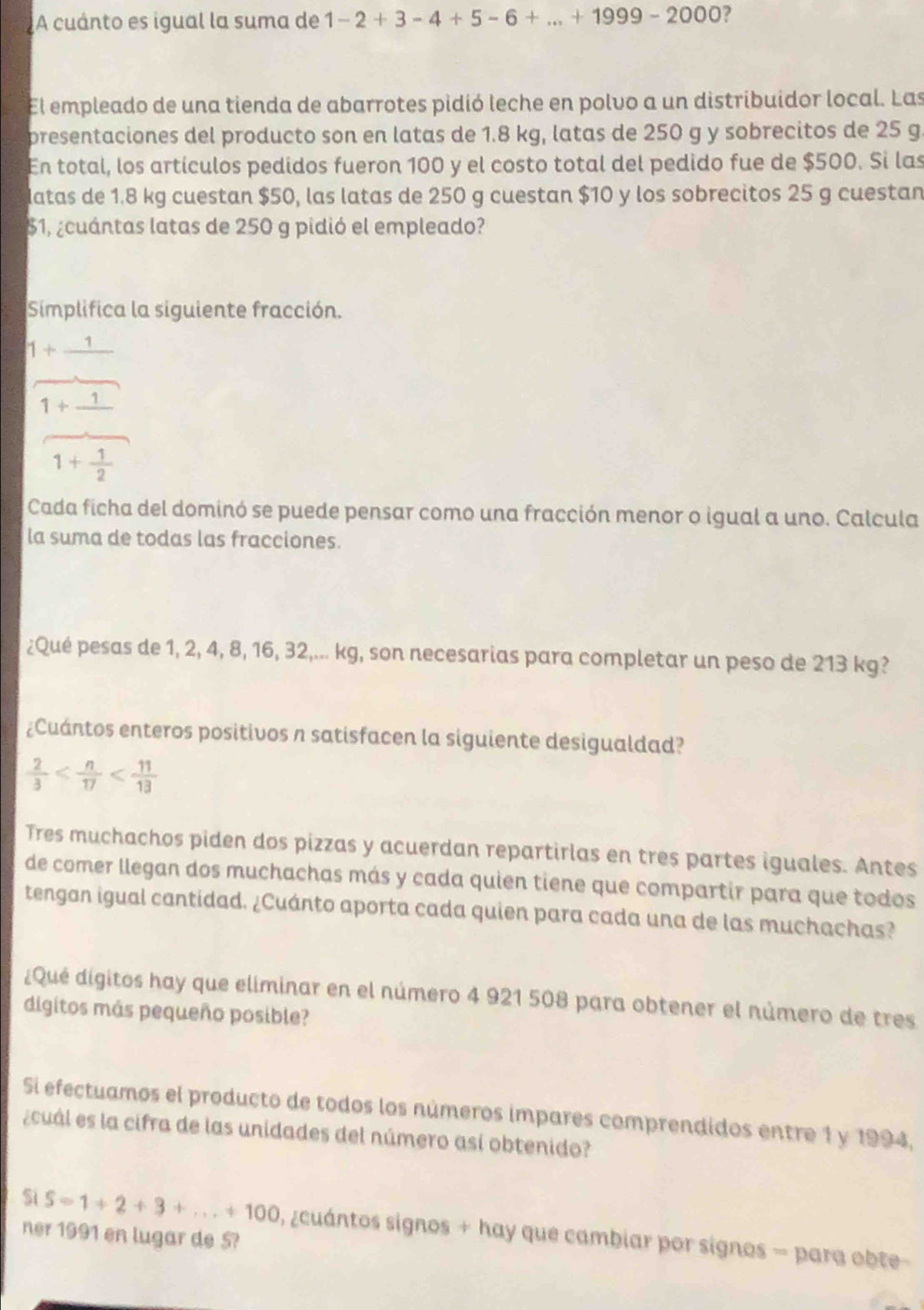 A cuánto es igual la suma de 1-2+3-4+5-6+...+1999-2000 7
El empleado de una tienda de abarrotes pidió leche en polvo a un distribuidor local. Las
presentaciones del producto son en latas de 1.8 kg, latas de 250 g y sobrecitos de 25 g.
En total, los artículos pedidos fueron 100 y el costo total del pedido fue de $500. Si las
Matas de 1.8 kg cuestan $50, las latas de 250 g cuestan $10 y los sobrecitos 25 g cuestan
$1, ¿cuántas latas de 250 g pidió el empleado?
Simplifica la siguiente fracción.
1+_ 1
1+1
1+ 1/2 
Cada ficha del dominó se puede pensar como una fracción menor o igual a uno. Calcula
la suma de todas las fracciones.
¿Qué pesas de 1, 2, 4, 8, 16, 32,... kg, son necesarias para completar un peso de 213 kg?
¿Cuántos enteros positivos n satisfacen la siguiente desigualdad?
 2/3 
Tres muchachos piden dos pizzas y acuerdan repartirlas en tres partes iguales. Antes
de comer llegan dos muchachas más y cada quien tiene que compartir para que todos
tengan igual cantidad. ¿Cuánto aporta cada quien para cada una de las muchachas?
¿Qué digitos hay que eliminar en el número 4 921 508 para obtener el número de tres
digitos más pequeño posible?
Si efectuamos el producto de todos los números impares comprendidos entre 1 y 1994,
¿cuál es la cifra de las unidades del número así obtenido?
Si S=1+2+3+...+100
ner 1991 en lugar de 5? , zcuántos signos + hay que cambiar por signos = para obte