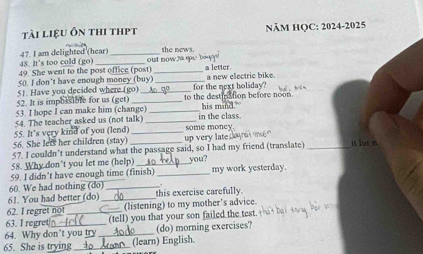 tài liệu ôn thi thpt NăM HQC: 2024-2025 
47. I am delighted (hear) _the news. 
48. It's too cold (go) _out now yu 
49. She went to the post office (post) _a letter. 
50. I don’t have enough money (buy) _a new electric bike. 
51. Have you decided where (go) _for the next holiday? 
52. It is impossible for us (get) _to the destination before noon. 
53 I hope I can make him (change) _his mind. 
54. The teacher asked us (not talk) _in the class. 
55. It’s very kind of you (lend) _some money. 
56. She lets her children (stay) up very late. 
57. I couldn’t understand what the passage said, so I had my friend (translate) _it forn 
58. Why don’t you let me (help) _you? 
59. I didn't have enough time (finish) _my work yesterday. 
60. We had nothing (do)_ 
. 
61. You had better (do) _this exercise carefully. 
62. I regret not_ (listening) to my mother’s advice. 
63. I regret (tell) you that your son failed the test. 
64. Why don’t you try _(do) morning exercises? 
65. She is trying _(learn) English.