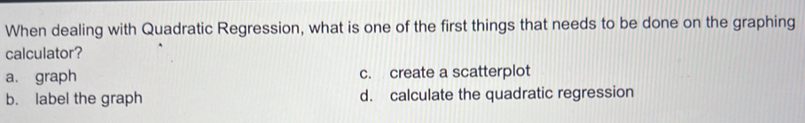 When dealing with Quadratic Regression, what is one of the first things that needs to be done on the graphing
calculator?
a. graph c. create a scatterplot
b. label the graph d. calculate the quadratic regression