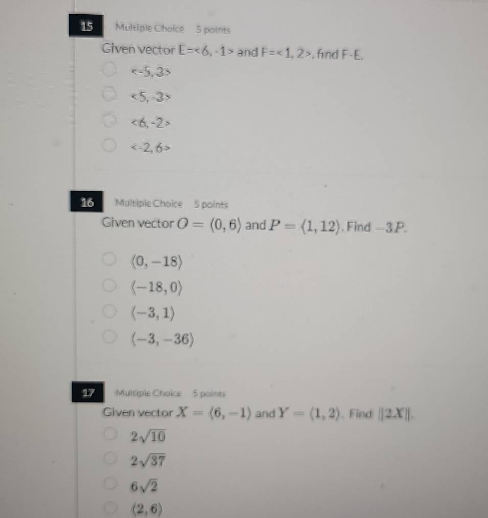 Given vector E=<6,-1> and F=<1,2> , fnd F-E.

<5,-3>
<6,-2>

16 Multiple Choice 5 points
Given vector O=(0,6) and P=langle 1,12rangle. Find -3P.
(0,-18)
langle -18,0rangle
(-3,1)
langle -3,-36rangle
17 Multiple Choice 5 points
Given vector X=langle 6,-1rangle and Y=(1,2). Find ||2X||.
2sqrt(10)
2sqrt(37)
6sqrt(2)
(2,6)