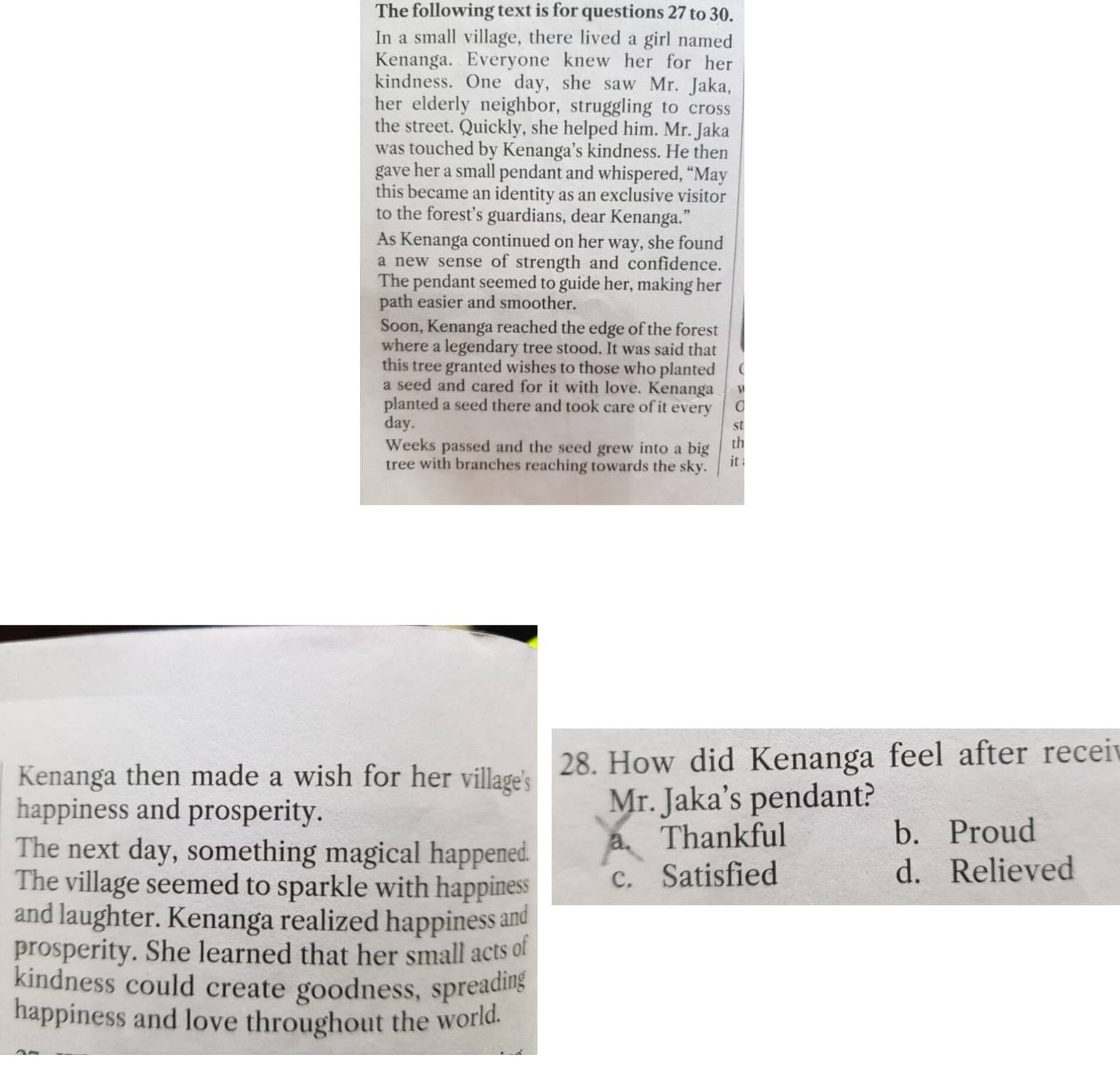 The following text is for questions 27 to 30.
In a small village, there lived a girl named
Kenanga. Everyone knew her for her
kindness. One day, she saw Mr. Jaka,
her elderly neighbor, struggling to cross
the street. Quickly, she helped him. Mr. Jaka
was touched by Kenanga’s kindness. He then
gave her a small pendant and whispered, “May
this became an identity as an exclusive visitor
to the forest’s guardians, dear Kenanga.”
As Kenanga continued on her way, she found
a new sense of strength and confidence.
The pendant seemed to guide her, making her
path easier and smoother.
Soon, Kenanga reached the edge of the forest
where a legendary tree stood. It was said that
this tree granted wishes to those who planted (
a seed and cared for it with love. Kenanga
planted a seed there and took care of it every a 
day. st
Weeks passed and the seed grew into a big th
tree with branches reaching towards the sky. it ;
Kenanga then made a wish for her village's 28. How did Kenanga feel after recei
happiness and prosperity. Mr. Jaka’s pendant?
The next day, something magical happened.
a. Thankful b. Proud
The village seemed to sparkle with happiness c. Satisfied d. Relieved
and laughter. Kenanga realized happiness and
prosperity. She learned that her small acts of
kindness could create goodness, spreading
happiness and love throughout the world.