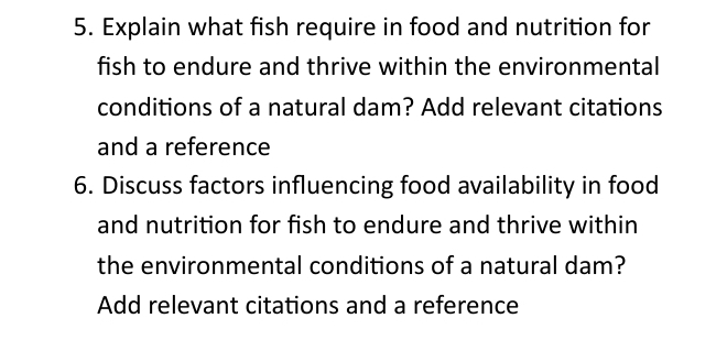 Explain what fish require in food and nutrition for 
fish to endure and thrive within the environmental 
conditions of a natural dam? Add relevant citations 
and a reference 
6. Discuss factors influencing food availability in food 
and nutrition for fish to endure and thrive within 
the environmental conditions of a natural dam? 
Add relevant citations and a reference