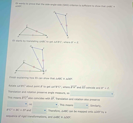 Eli wants to prove that the side-angle-side (SAS) criterion is sufficient to show that △ ABC
△ DEF.
Eli starts by translating △ ABC to get △ A'B'C' , where B'=E.
Finish explaining how Eli can show that △ ABC≌ △ DEF.
Rotate △ A'B'C' about point B' to get △ A''B''C'' , where vector B''A'' and vector ED coincide and B''=E.
Translation and rotation preserve angle measure, so
This means vector B°C° also coincides with vector EF , Translation and rotation also preserve
_
, so . This means . Similarly,
B''C''=BC=EF and _. Therefore, △ ABC can be mapped onto △ DEF by a
sequence of rigid transformations, and △ ABC≌ △ DEF.