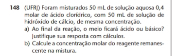 148 (UFRJ) Foram misturados 50 mL de solução aquosa 0,4
molar de ácido clorídrico, com 50 mL de solução de 
hidróxido de cálcio, de mesma concentração. 
a) Ao final da reação, o meio ficará ácido ou básico? 
Justifique sua resposta com cálculos. 
b) Calcule a concentração molar do reagente remanes- 
cente na mistura.