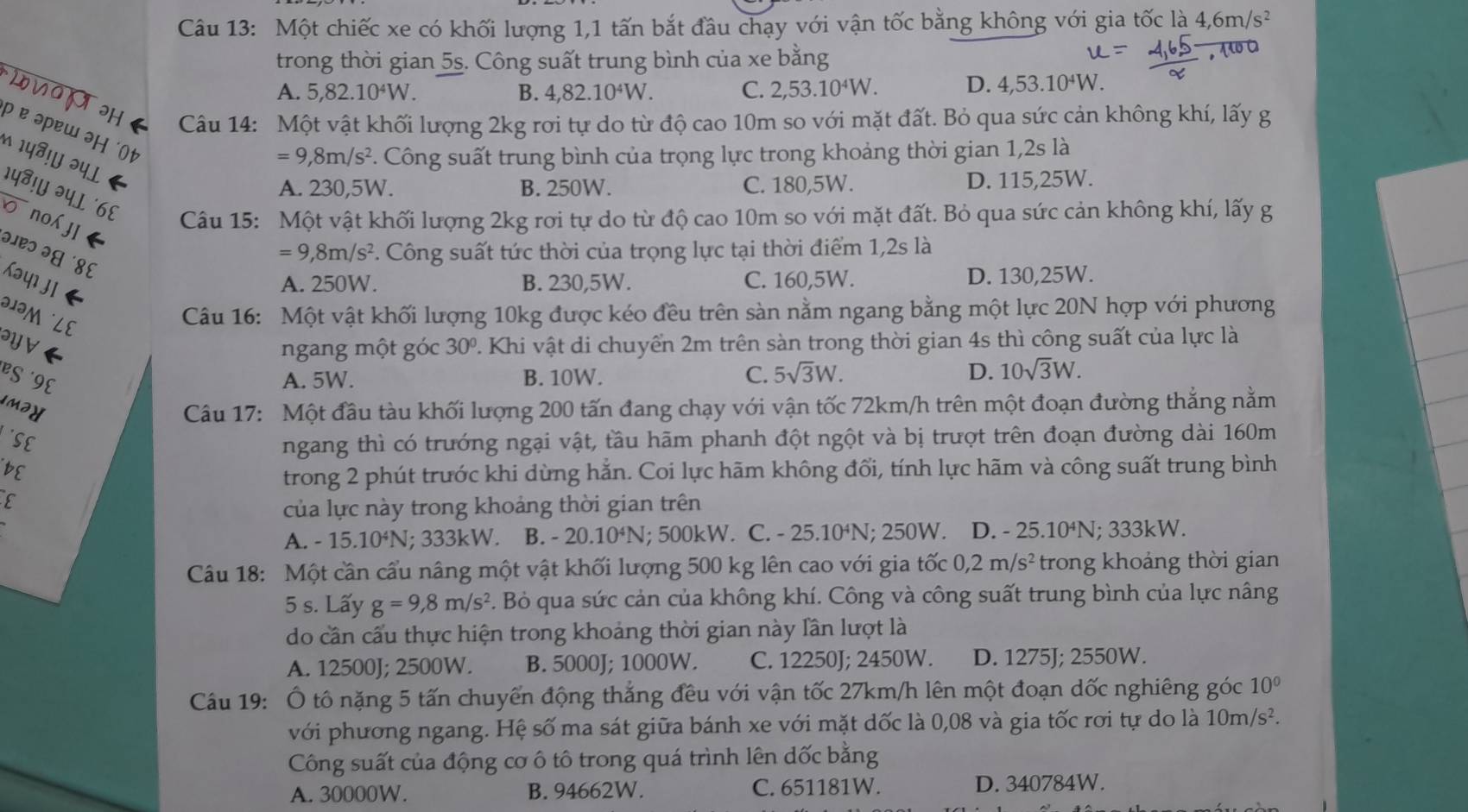 Một chiếc xe có khối lượng 1,1 tấn bắt đầu chạy với vận tốc bằng không với gia tốc là 4,6m/s^2
trong thời gian 5s. Công suất trung bình của xe bằng
WOH
A. 5,82.10^4W. B. 4,82.10^4W. C. 2,53.10^4W. D. 4,53.10^4W
Câu 14: Một vật khối lượng 2kg rơi tự do từ độ cao 10m so với mặt đất. Bỏ qua sức cản không khí, lấy g
p ɐ əpɐw əH t
=9,8m/s^2. Công suất trung bình của trọng lực trong khoảng thời gian 1,2s là
1५❸!५ २५l A. 230,5W. B. 250W. C. 180,5W. D. 115,25W.
१५⁸!॥ २५L ´८६ Câu 15: Một vật khối lượng 2kg rơi tự do từ độ cao 10m so với mặt đất. Bỏ qua sức cản không khí, lấy g
o nojI
=9,8m/s^2. Công suất tức thời của trọng lực tại thời điểm 1,2s là
३ २ ४६
Kay j ←
A. 250W. B. 230,5W. C. 160,5W. D. 130,25W.
1M LE
Câu 16: Một vật khối lượng 10kg được kéo đều trên sàn nằm ngang bằng một lực 20N hợp với phương
ayve 30°. Khi vật di chuyển 2m trên sàn trong thời gian 4s thì công suất của lực là
ngang một góc
BS ´9E A. 5W. B. 10W. C. 5sqrt(3)W.
D. 10sqrt(3)W.
IM2Y  Câu 17: Một đầu tàu khối lượng 200 tấn đang chạy với vận tốc 72km/h trên một đoạn đường thẳng nằm
SE
ngang thì có trướng ngại vật, tầu hãm phanh đột ngột và bị trượt trên đoạn đường dài 160m
BE
trong 2 phút trước khi dừng hằn. Coi lực hãm không đổi, tính lực hãm và công suất trung bình
E
của lực này trong khoảng thời gian trên
A. - 15.1 10^4 N; 333kW. B. - 20.10^4N; 500kW. C. - 25.10⁴N; 250W. D. - 25.10⁴N; 333kW.
Câu 18: Một cần cầu nâng một vật khối lượng 500 kg lên cao với gia tốc 0,2m/s^2 trong khoảng thời gian
5 s. Lấy g=9,8m/s^2. Bỏ qua sức cản của không khí. Công và công suất trung bình của lực nâng
do cần cấu thực hiện trong khoảng thời gian này lần lượt là
A. 12500J; 2500W. B. 5000J; 1000W. C. 12250J; 2450W. D. 1275J; 2550W.
Câu 19: Ô tô nặng 5 tấn chuyển động thắng đều với vận tốc 27km/h lên một đoạn dốc nghiêng góc 10°
với phương ngang. Hệ số ma sát giữa bánh xe với mặt dốc là 0,08 và gia tốc rơi tự do là 10m/s^2.
Công suất của động cơ ô tô trong quá trình lên dốc bằng
A. 30000W. B. 94662W. C. 651181W. D. 340784W.