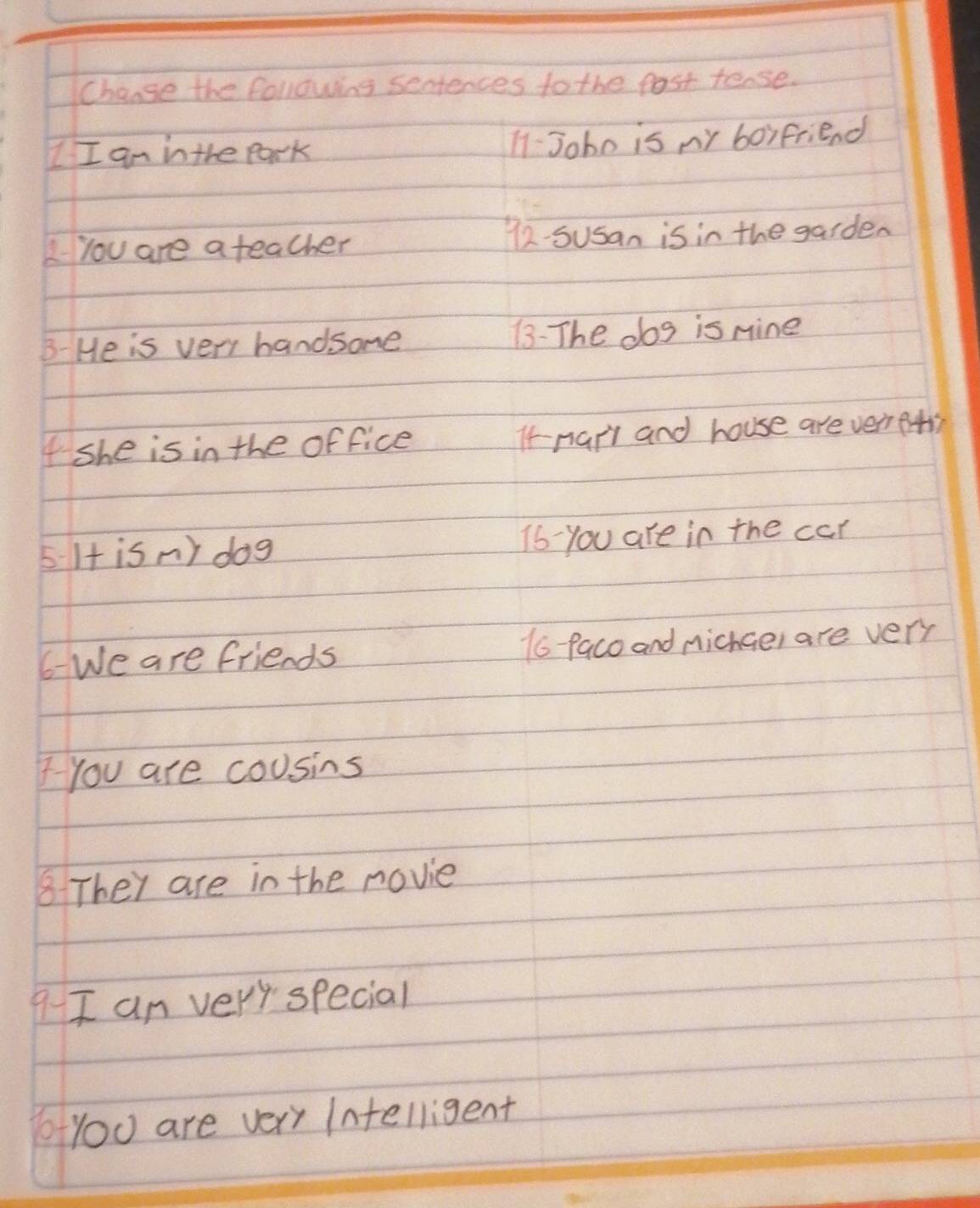 Change the following sentences to the fost tense. 
I I am in the park 11-Joho is ny boyfriend 
2You are a teacher 72. Susan is in the garden 
B- He is very handsome 13: The dog is nine 
I she is in the office It-narl and house are verfts 
5 I+ is n) dog 16 - you are in the car 
6We are friends 1o-Paco and michae, are very 
You are cousins 
8 They are in the novie 
9-I an very special 
you are very Intelligent