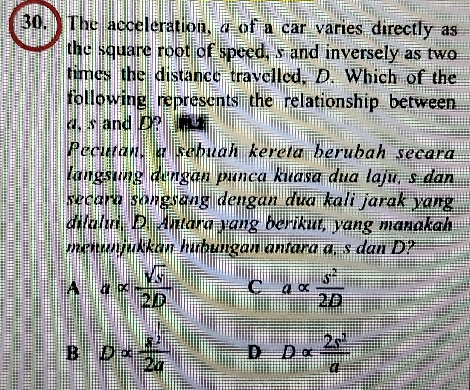 30.) The acceleration, a of a car varies directly as
the square root of speed, s and inversely as two
times the distance travelled, D. Which of the
following represents the relationship between
a, s and D? FL2
Pecutan, a sebuah kereta berubah secara
langsung dengan punca kuasa dua laju, s dan
secara songsang dengan dua kali jarak yang
dilalui, D. Antara yang berikut, yang manakah
menunjukkan hubungan antara a, s dan D?
A a x  sqrt(s)/2D   s^2/2D 
C a D α
B D × frac s^(frac 1)22a
D
∞