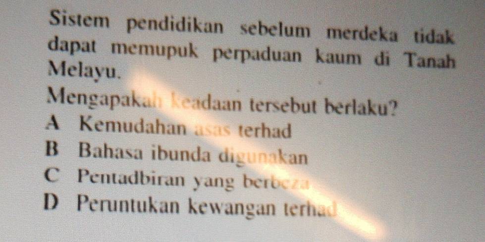 Sistem pendidikan sebelum merdeka tidak
dapat memupuk perpaduan kaum đi Tanah
Melayu.
Mengapakah keadaan tersebut berlaku?
A Kemudahan asas terhad
B Bahasa ibunda digunakan
Pentadbiran yang berbeza
D Peruntukan kewangan terhad