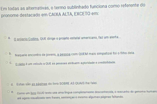 Em todas as alternativas, o termo sublinhado funciona como referente do
pronome destacado em CAIXA ALTA, EXCETO em:
a O próprio Collins, QUE dirige o projeto estatal americano, faz um alerta...
b. Naquele encontro de jovens, a pessoa com QUEM mais simpatizei foi o filho dela.
C. O rádio é um veículo a QUE as pessoas atribuem aytoridade e credibilidade.
d. Estas são as páginas do livro SOBRE AS QUAIS lhe falei.
e. Como um livro CUJO texto usa uma língua completamente desconhecida, o rascunho do genoma humano
até agora visualizado tem frases, sentenças e mesmo algumas páginas faltando.