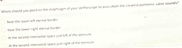 Where should you position the diaphragm of your stethoscope to auscultate the clearest pulmonic valve sounds?
Near the lower left sternal border
Near the lower right sternal border
At the second intercostal space just left of the sternum
At the second intercostal space just right of the sternum