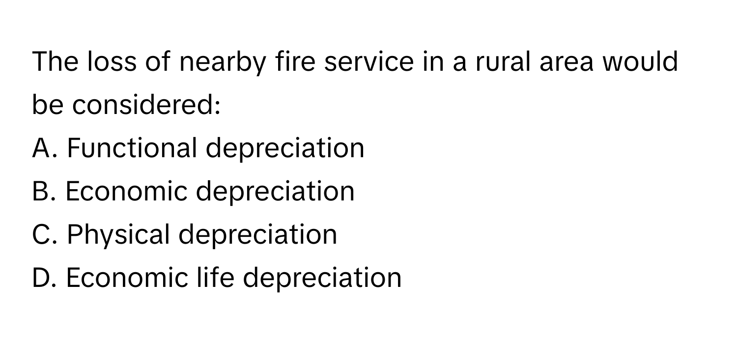 The loss of nearby fire service in a rural area would be considered:

A. Functional depreciation
B. Economic depreciation
C. Physical depreciation
D. Economic life depreciation