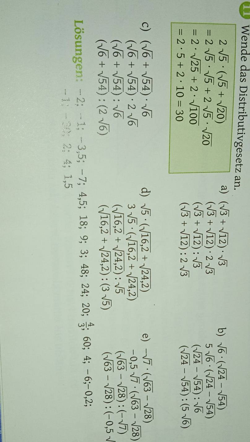 Wende das Distributivgesetz an.
2sqrt(5)· (sqrt(5)+sqrt(20))
a) (sqrt(3)+sqrt(12))· sqrt(3) b) sqrt(6)· (sqrt(24)-sqrt(54))
=2sqrt(5)· sqrt(5)+2sqrt(5)· sqrt(20)
(sqrt(3)+sqrt(12))· 2sqrt(3)
5sqrt(6)· (sqrt(24)-sqrt(54))
=2· sqrt(25)+2· sqrt(100)
(sqrt(3)+sqrt(12)):sqrt(3)
(sqrt(24)-sqrt(54)):sqrt(6)
=2· 5+2· 10=30
(sqrt(3)+sqrt(12)):2sqrt(3)
(sqrt(24)-sqrt(54)):(5sqrt(6))
c) (sqrt(6)+sqrt(54))· sqrt(6) d) sqrt(5)· (sqrt(16,2)+sqrt(24,2)) e) -sqrt(7)· (sqrt(63)-sqrt(28))
(sqrt(6)+sqrt(54))· 2sqrt(6)
3sqrt(5)· (sqrt(16,2)+sqrt(24,2))
-0,5sqrt(7)· (sqrt(63)-sqrt(28))
(sqrt(6)+sqrt(54)):sqrt(6)
(sqrt(16,2)+sqrt(24,2)):sqrt(5)
(sqrt(63)-sqrt(28)):(-sqrt(7))
(sqrt(6)+sqrt(54)):(2sqrt(6))
(sqrt(16,2)+sqrt(24,2)):(3sqrt(5))
(sqrt(63)-sqrt(28)):(-0,5sqrt()
ösungen: -2;-1;-3,5;-7;4,5;18;9;3;48;24;20; 4/3 ;60;4;-6;-0,2;
-1;-30;2;4;1,5